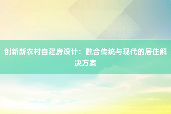 创新新农村自建房设计：融合传统与现代的居住解决方案