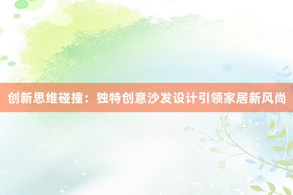 创新思维碰撞：独特创意沙发设计引领家居新风尚